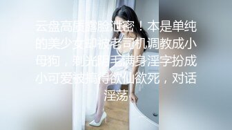 云盘高质露脸泄密！本是单纯的美少女却被老司机调教成小母狗，剃光阴毛满身淫字扮成小可爱被搞得欲仙欲死，对话淫荡