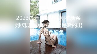 2023最新流出猫王厕拍新系列校园女厕后拍，都是嫩的出水的粉色鲍鱼