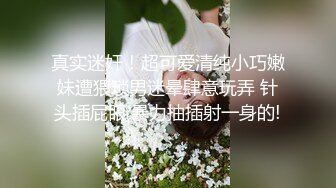 真实迷奸！超可爱清纯小巧嫩妹遭猥琐男迷晕肆意玩弄 针头插屁眼 暴力抽插射一身的!