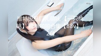 推特极品巨乳萌妹 【一只桃桃】 裸舞啪啪合集【88v】 (26)