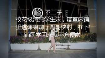 校花级清纯学生妹，寝室床铺里逃课果聊，哥哥快射，在下铺同学回来就不方便啦