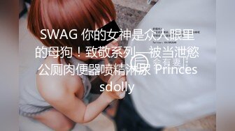 SWAG 你的女神是众人眼里的母狗！致敬系列—被当泄慾公厕肉便器喷精淋尿 Princessdolly