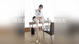 XK8130.乐乐.送礼.吃精班主任.巨乳老师酥胸进嘴.星空无限传媒