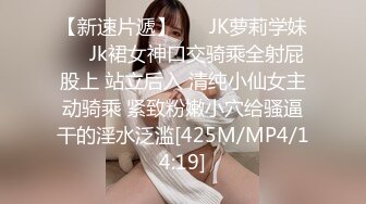 【新速片遞】 ❤️JK萝莉学妹❤️Jk裙女神口交骑乘全射屁股上 站立后入 清纯小仙女主动骑乘 紧致粉嫩小穴给骚逼干的淫水泛滥[425M/MP4/14:19]