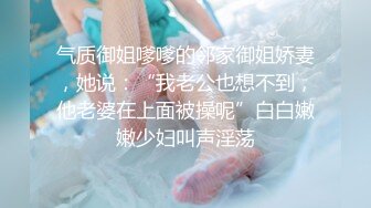 气质御姐嗲嗲的邻家御姐娇妻，她说：“我老公也想不到，他老婆在上面被操呢”白白嫩嫩少妇叫声淫荡