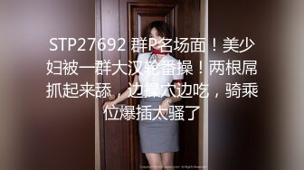 STP27692 群P名场面！美少妇被一群大汉轮番操！两根屌抓起来舔，边操穴边吃，骑乘位爆插太骚了