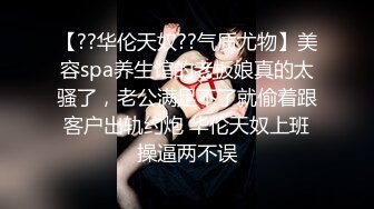 【??华伦天奴??气质尤物】美容spa养生馆的老板娘真的太骚了，老公满足不了就偷着跟客户出轨约炮 华伦天奴上班操逼两不误