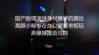 国产剧情演绎身材爆好的黑丝高跟小秘书在办公室被老板玩弄爆操国语对白