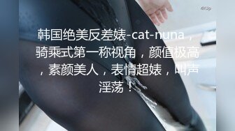 韩国绝美反差婊-cat-nuna，骑乘式第一称视角，颜值极高，素颜美人，表情超婊，叫声淫荡！