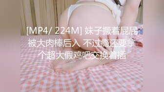 [MP4/ 224M] 妹子撅着屁屁被大肉棒后入 不过瘾还要拿个超大假鸡吧交换着插