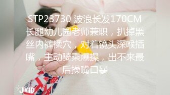 STP23730 波浪长发170CM长腿幼儿园老师兼职，扒掉黑丝内裤揉穴，对着镜头深喉插嘴，主动骑乘爆操，出不来最后操嘴口暴