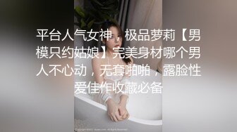 平台人气女神，极品萝莉【男模只约姑娘】完美身材哪个男人不心动，无套啪啪，露脸性爱佳作收藏必备