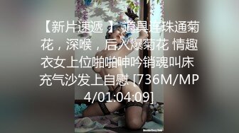 【新片速遞 】 道具连珠通菊花，深喉，后入爆菊花 情趣衣女上位啪啪呻吟销魂叫床 充气沙发上自慰 [736M/MP4/01:04:09]