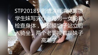 STP20185 剧情演绎清纯眼镜学生妹写完作业两男一女轮着检查身体，撩起摸奶子站立后入骑坐，两个老哥换着操妹子高潮了