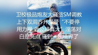 卫校极品炮友大骚货SM调教上下双洞齐开爱爱“不要停 用力操 老公J8真大”淫荡对白是亮点 骚到一定境界了