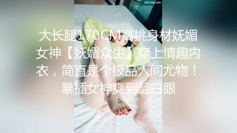 大长腿170CM高挑身材妩媚女神【妖媚众生】穿上情趣内衣，简直是个极品人间尤物！暴插女神爽到翻白眼