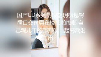 国产CD系列伪娘胡玥枫包臀裙口交直男在楼梯啪啪啪 自己鸡儿干的邦邦硬一起高潮射出