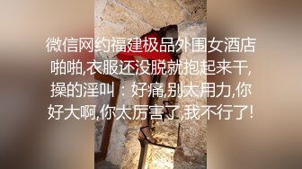 微信网约福建极品外围女酒店啪啪,衣服还没脱就抱起来干,操的淫叫：好痛,别太用力,你好大啊,你太厉害了,我不行了!