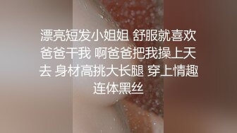 漂亮短发小姐姐 舒服就喜欢爸爸干我 啊爸爸把我操上天去 身材高挑大长腿 穿上情趣连体黑丝