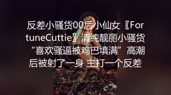 反差小骚货00后小仙女〖FortuneCuttie〗清纯靓丽小骚货“喜欢骚逼被鸡巴填满”高潮后被射了一身 主打一个反差