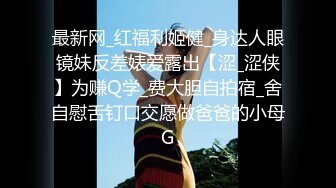 最新网_红福利姬健_身达人眼镜妹反差婊爱露出【涩_涩侠】为赚Q学_费大胆自拍宿_舍自慰舌钉口交愿做爸爸的小母G