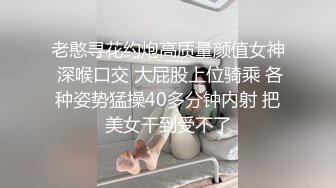 老憨寻花约炮高质量颜值女神 深喉口交 大屁股上位骑乘 各种姿势猛操40多分钟内射 把美女干到受不了