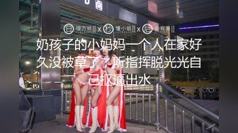 奶孩子的小妈妈一个人在家好久没被草了，听指挥脱光光自己抠逼出水