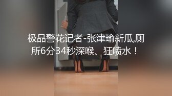 极品警花记者-张津瑜新瓜,厕所6分34秒深喉、狂喷水！