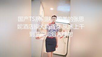 国产TS系列肤白貌美的张思妮酒店操大奶骚女 从床上干到卫生间后入爆射