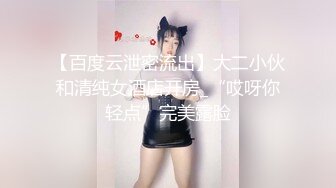 【百度云泄密流出】大二小伙和清纯女酒店开房_“哎呀你轻点”完美露脸