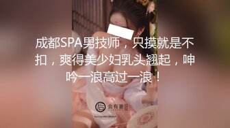 成都SPA男技师，只摸就是不扣，爽得美少妇乳头翘起，呻吟一浪高过一浪！