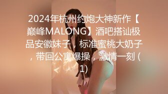 2024年杭州约炮大神新作【巅峰MALONG】酒吧搭讪极品安徽妹子，标准蜜桃大奶子，带回公寓爆操，激情一刻 (1)