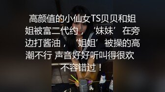 高颜值的小仙女TS贝贝和姐姐被富二代约，‘妹妹’在旁边打酱油，‘姐姐’被操的高潮不行 声音好好听叫得很欢  不容错过！