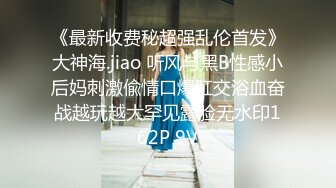 《最新收费秘超强乱伦首发》大神海.jiao 听风与黑B性感小后妈刺激偸情口爆肛交浴血奋战越玩越大罕见露脸无水印162P 9V