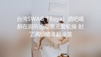 台湾SWAG『Roya』酒吧喝醉在厕所遭双男无套轮操 射了满脸精液超淫荡