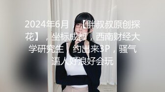 2024年6月，【胖叔叔原创探花】，坐标成都，西南财经大学研究生，约出来3P，骚气逼人好浪好会玩