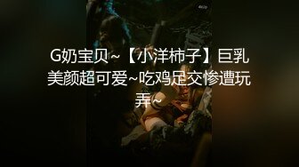 G奶宝贝~【小洋柿子】巨乳美颜超可爱~吃鸡足交惨遭玩弄~