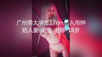 广州男大学生17cm后入吊钟奶人妻-闺蜜-老师-18岁