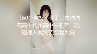 【60分完整下集】山东浩浩花高价购买高中生的第一次,刚插入就哭了,全程对白