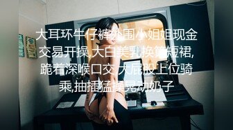 大耳环牛仔裤外围小姐姐现金交易开操,大白美乳换算短裙,跪着深喉口交,大屁股上位骑乘,抽插猛操晃动奶子