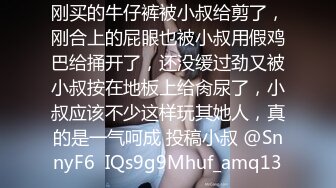 刚买的牛仔裤被小叔给剪了，刚合上的屁眼也被小叔用假鸡巴给捅开了，还没缓过劲又被小叔按在地板上给肏尿了，小叔应该不少这样玩其她人，真的是一气呵成 投稿小叔 @SnnyF6  IQs9g9Mhuf_amq13