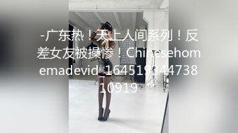 -广东热！天上人间系列！反差女友被操惨！Chinesehomemadevid_16451934473810919