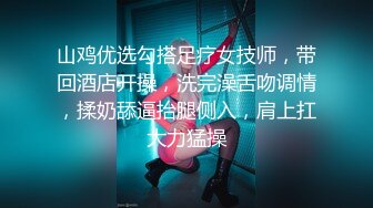 山鸡优选勾搭足疗女技师，带回酒店开操，洗完澡舌吻调情，揉奶舔逼抬腿侧入，肩上扛大力猛操