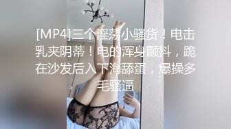 [MP4]三个淫荡小骚货！电击乳夹阴蒂！电的浑身颤抖，跪在沙发后入下海舔蛋，爆操多毛骚逼