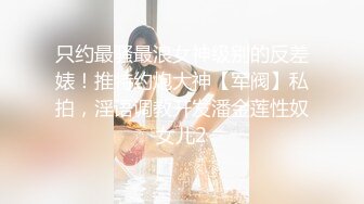 只约最骚最浪女神级别的反差婊！推特约炮大神【军阀】私拍，淫语调教开发潘金莲性奴女儿2