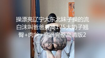 操漂亮辽宁大东北妹子操的流白沫叫爸爸身高175大奶子翘臀+肉丝+高跟完整高清版2