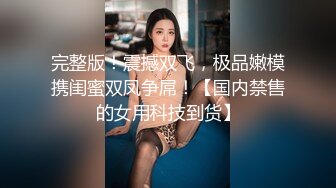 完整版！震撼双飞，极品嫩模携闺蜜双凤争屌！【国内禁售的女用科技到货】