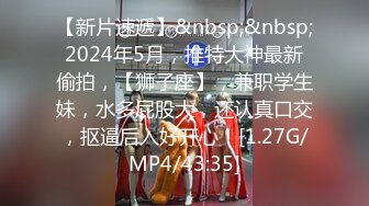 【新片速遞】&nbsp;&nbsp;2024年5月，推特大神最新偷拍，【狮子座】，兼职学生妹，水多屁股大，还认真口交，抠逼后入好开心！[1.27G/MP4/43:35]