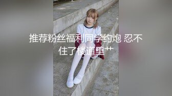 推荐粉丝福利同学约炮 忍不住了楼道里艹