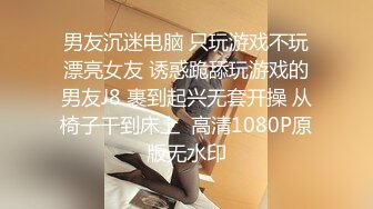 男友沉迷电脑 只玩游戏不玩漂亮女友 诱惑跪舔玩游戏的男友J8 裹到起兴无套开操 从椅子干到床上  高清1080P原版无水印